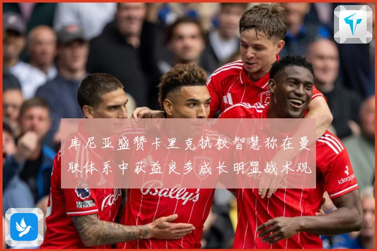 库尼亚盛赞卡里克执教智慧称在曼联体系中获益良多成长明显战术观察：最新赛事动态与深度分析