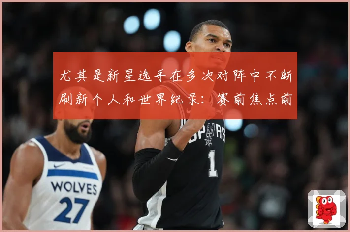 尤其是新星选手在多次对阵中不断刷新个人和世界纪录：赛前焦点前瞻：最新赛事动态与深度分析