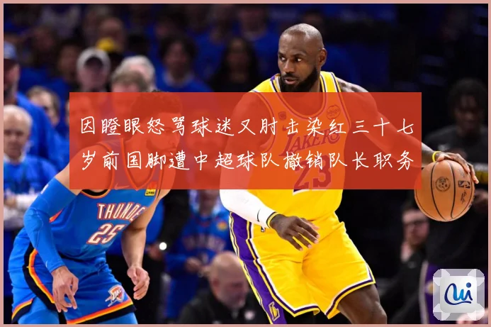 因瞪眼怒骂球迷又肘击染红三十七岁前国脚遭中超球队撤销队长职务数据研判：最新赛事动态与深度分析