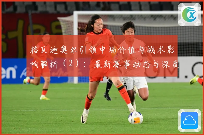 格瓦迪奥尔引领中场价值与战术影响解析（2）：最新赛事动态与深度分析