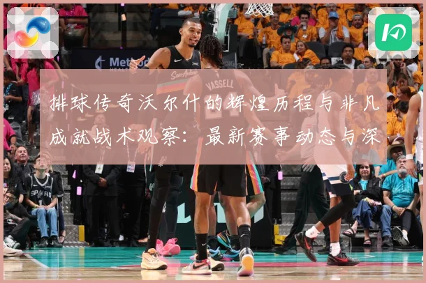 排球传奇沃尔什的辉煌历程与非凡成就战术观察：最新赛事动态与深度分析