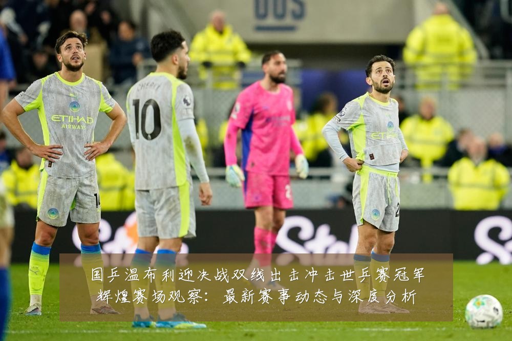 国乒温布利迎决战双线出击冲击世乒赛冠军辉煌赛场观察：最新赛事动态与深度分析