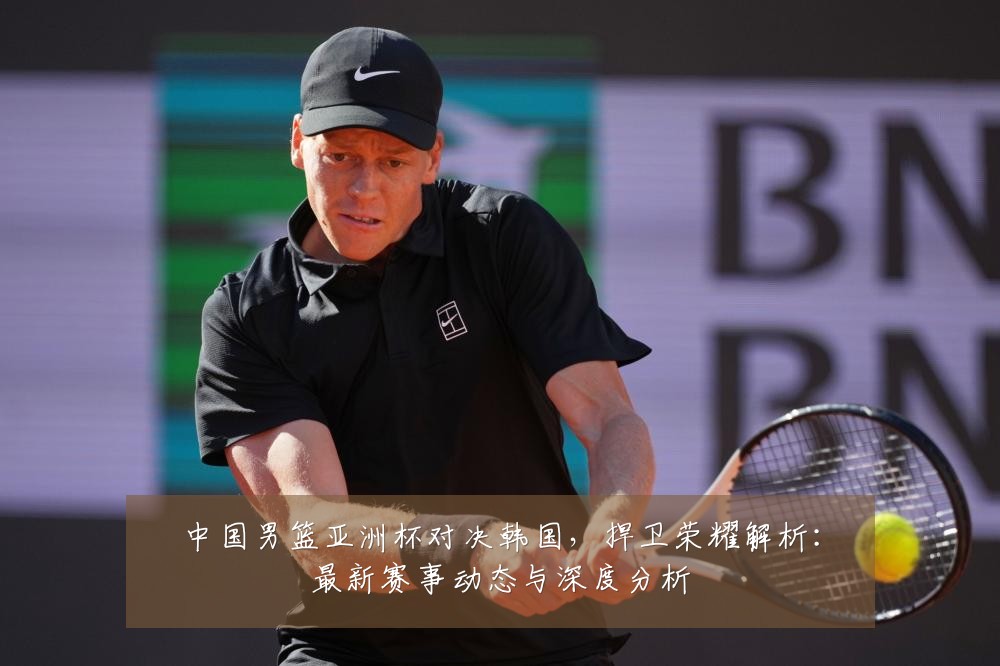 中国男篮亚洲杯对决韩国，捍卫荣耀解析：最新赛事动态与深度分析