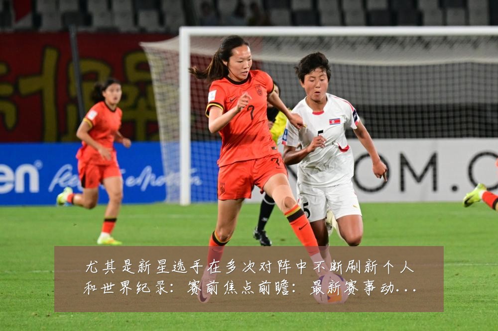 尤其是新星选手在多次对阵中不断刷新个人和世界纪录：赛前焦点前瞻：最新赛事动态与深度分析