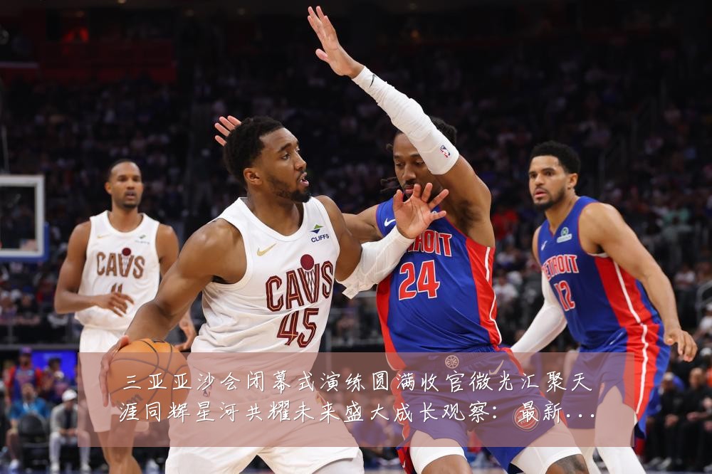 三亚亚沙会闭幕式演练圆满收官微光汇聚天涯同辉星河共耀未来盛大成长观察：最新赛事动态与深度分析