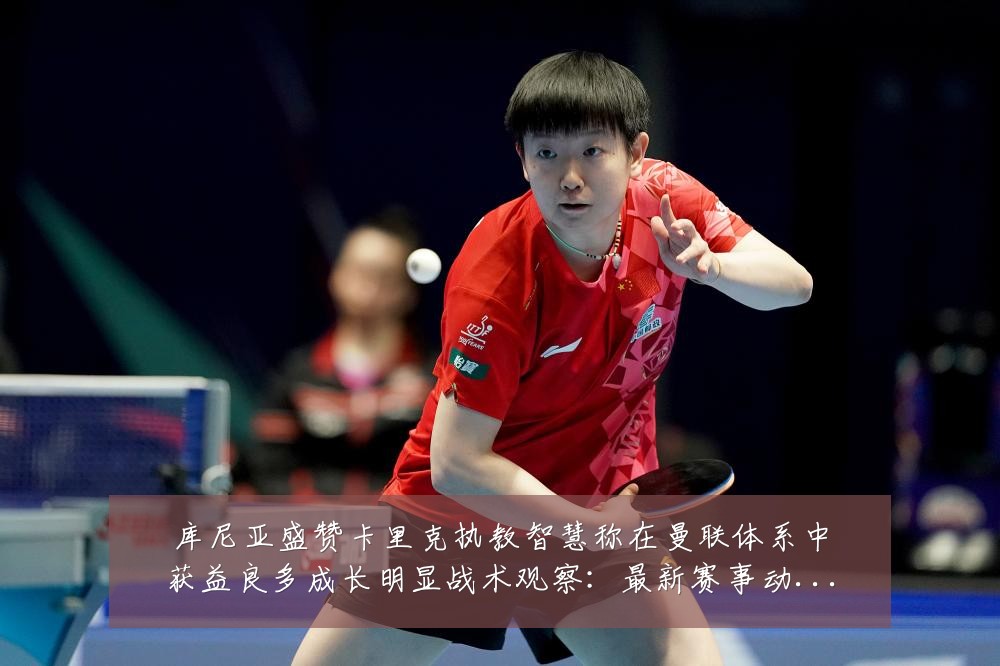 库尼亚盛赞卡里克执教智慧称在曼联体系中获益良多成长明显战术观察:最新赛事动态与深度分析