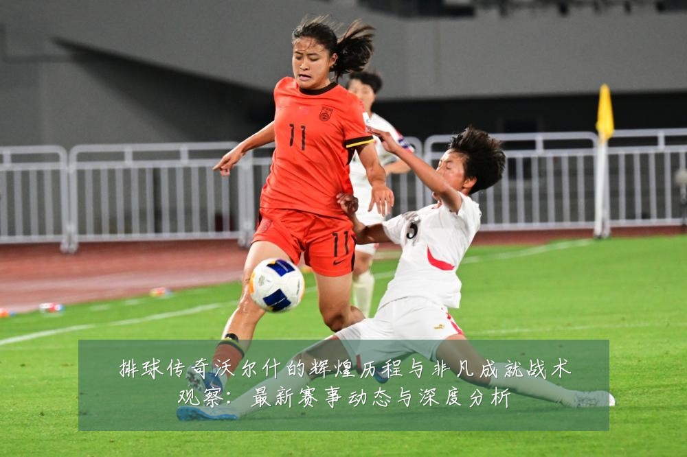 排球传奇沃尔什的辉煌历程与非凡成就战术观察：最新赛事动态与深度分析